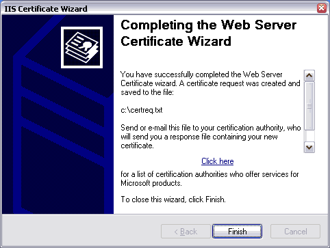 IIS Certificate Wizard. Completing the Web Server Certificate Wizard. You have successfully completed the Web Server Certificate wizard. A certificate request was created and saved to the file: c:\certreq.txt. Send or e-mail this file to your certification authority, who will send you a response file containing your new certificate. Click here for a list of certification authorities who offer services for Microsoft products. To close this wizard, click Finish.