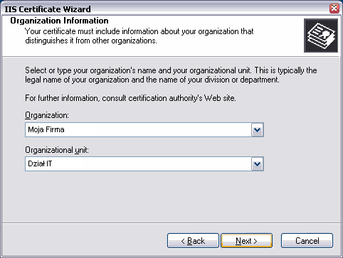 IIS Certificate Wizard. Organization Information. Your certificate must include information about your organization that distinguishes it from other organizations. Select or type your organization's name and your organization unit. This is typically the legal name of your organization and the name of your division or departament. For further information, consult certification authority's Web site. Organization: My Company Name. Organizational unit: My Department